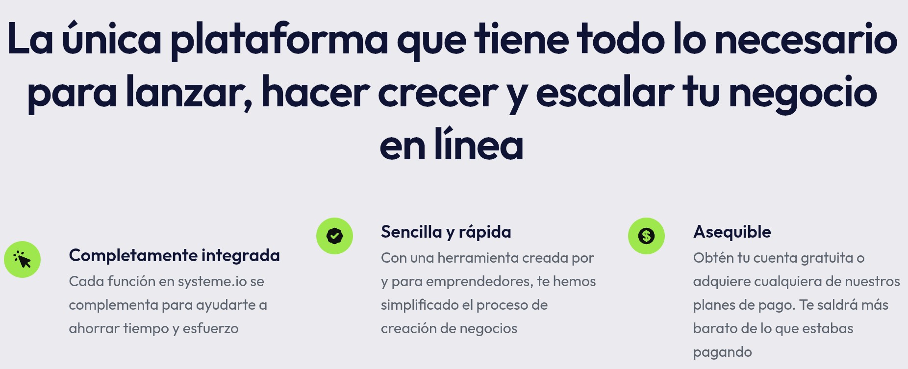 La única plataforma que tiene todo lo necesario para lanzar, hacer crecer y escalar tu negocio en líneaCompletamente integradaCada función en el embudo de ventas de systeme.io se complementa para ayudarte a ahorrar tiempo y esfuerzoSencilla y rápidaCon una herramienta creada por y para emprendedores, te hemos simplificado el proceso de creación de negociosAsequibleObtén tu cuenta gratuita o adquiere cualquiera de nuestros planes de pago. Te saldrá más barato de lo que estabas pagando
